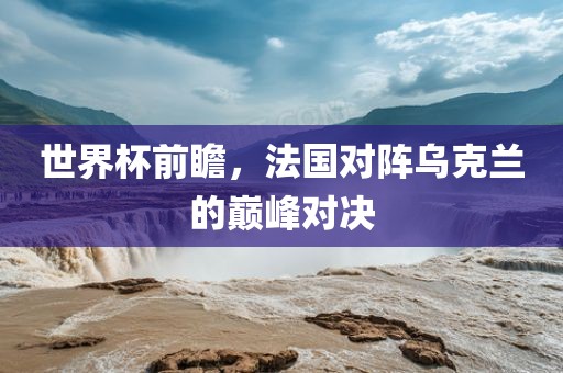世界杯前瞻，法国对阵乌克兰的巅峰对决