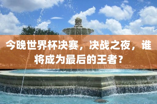 今晚世界杯决赛，决战之夜，谁将成为最后的王者？