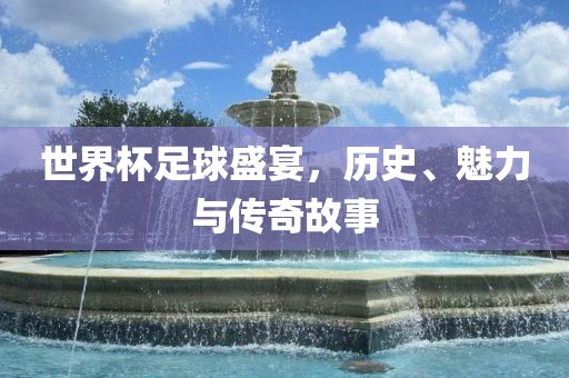 世界杯足球盛宴，历史、魅力与传奇故事广西贺州市华昌新材料有限公司