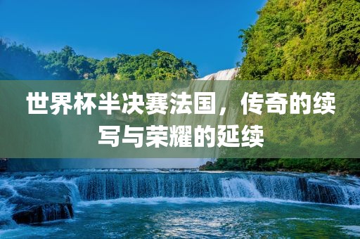 世界杯半决赛法国，传奇的续写与荣耀的延续广西贺州市华昌新材料有限公司