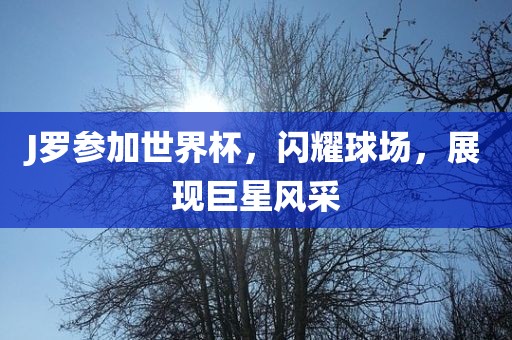 J罗参加世界杯，闪耀球场，展现巨星风采广西贺州市华昌新材料有限公司