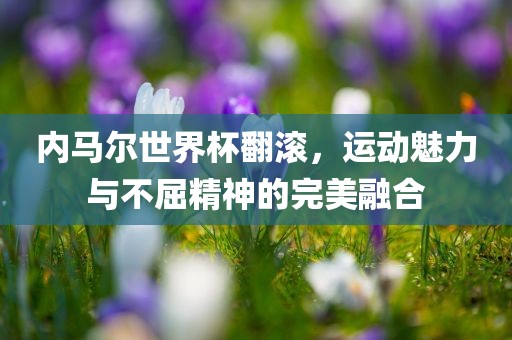 内马尔世界杯翻滚，运动魅力与不屈精神的完美融合广西贺州市华昌新材料有限公司