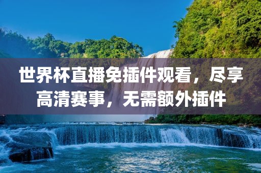 世界杯直播免插件观看，尽享高清赛事，无需额外插件广西贺州市华昌新材料有限公司