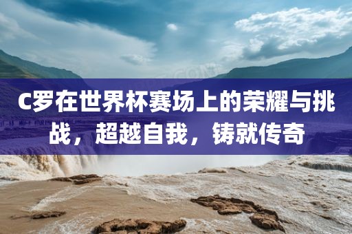 C罗在世界杯赛场上的荣耀与挑战，超越自我，铸就传奇广西贺州市华昌新材料有限公司