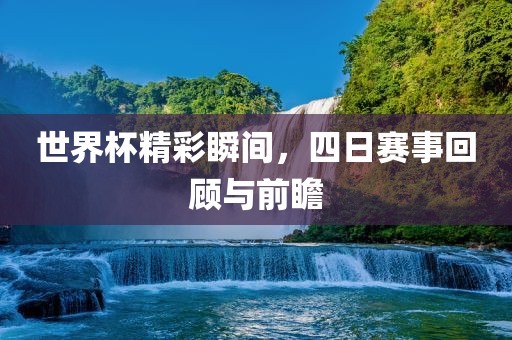 世界杯精彩瞬间，四日赛事回顾与前瞻