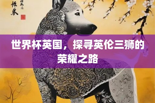 世界杯英国，探寻英伦三狮的荣耀之路