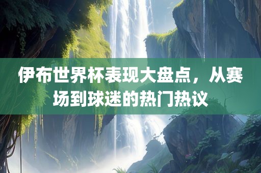 伊布世界杯表现大盘点，从赛场到球迷的热门热议广西贺州市华昌新材料有限公司