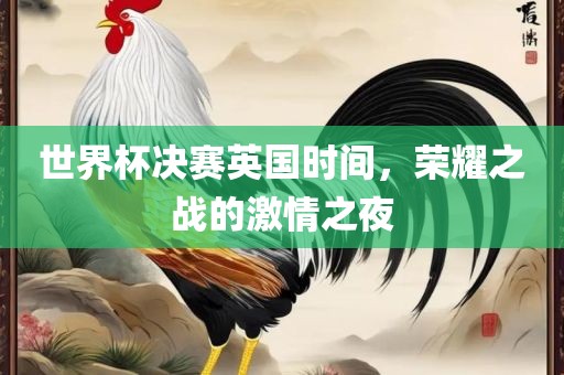 世界杯决赛英国时间，荣耀之战的激情之夜广西贺州市华昌新材料有限公司