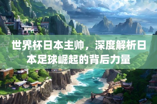 世界杯日本主帅，深度解析日本足球崛起的背后力量广西贺州市华昌新材料有限公司