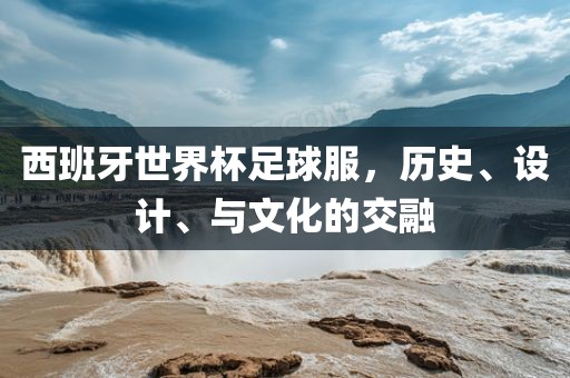 西班牙广西贺州市华昌新材料有限公司世界杯足球服，历史、设计、与文化的交融