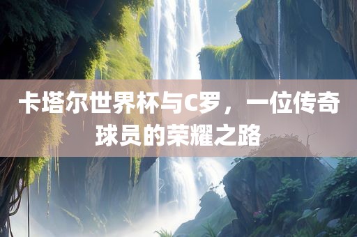 卡塔尔世界杯与C罗，一位传奇球员的荣耀之路