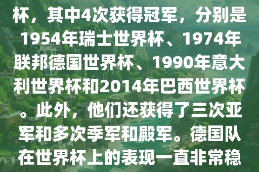 德国队在世界杯上的战绩非常辉煌。他们总共参加了8次世界杯，其中4次获得冠军，分别是1954年瑞士世界杯、1974年联邦德国世界杯、1990年意大利世界杯和2014年巴西世界杯。此外，他们还获得了三次亚军和多次季军和殿军。德国队在世界杯上的表现一直非常稳定，拥有强大的实力和深厚的足球底蕴。