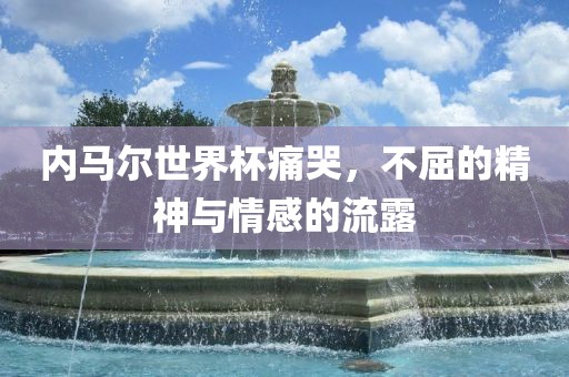 内马尔世界杯痛哭，不屈广西贺州市华昌新材料有限公司的精神与情感的流露