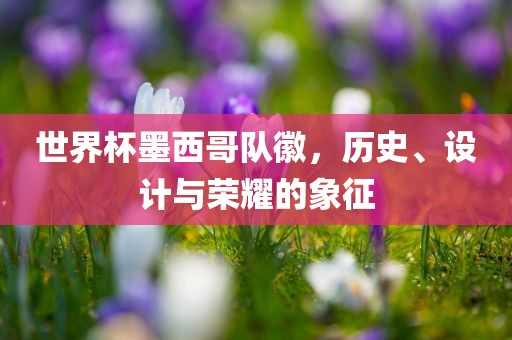 世界杯墨西哥队徽，历史、设计与荣耀的象征广西贺州市华昌新材料有限公司