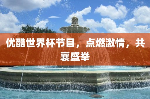 优酷世界杯节目，点燃激情，共襄盛举广西贺州市华昌新材料有限公司