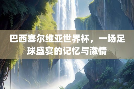 巴西塞尔维亚世界杯，一场足球盛宴的记忆与激情广西贺州市华昌新材料有限公司