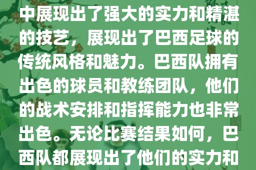 今晚的世界杯比赛中，巴西队的表现非常出色。他们在比赛中展现出了强大的实力和精湛的技艺，展现出了巴西足球的传统风格和魅力。巴西队拥有出色的球员和教练团队，他们的战术安排和指挥能力也非常出色。无论比赛结果如何，巴西队都展现出了他们的实力和潜力，为球迷们带来了精彩的比赛体验。