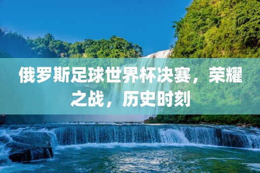 俄罗斯足球世界杯决赛，荣耀之战，历史时刻