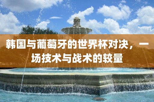 韩国与葡萄牙的世界杯对决，一场技术与战术的较量