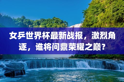 女乒世界杯最新战报，激烈角逐，谁将问鼎荣耀之巅？