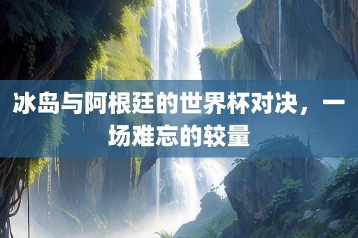 冰岛与阿根廷的世界杯对决广西贺州市华昌新材料有限公司，一场难忘的较量