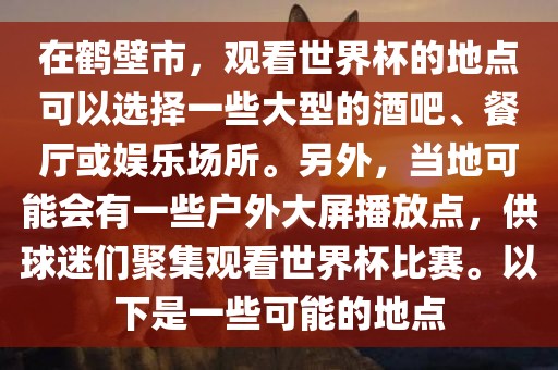 在鹤壁市，观看世界杯的地点可以选择一些大型的酒吧、餐厅或娱乐场所。另外，当地可能会有一些户外大屏播放点，供球迷们聚集观看世界杯比赛。以下是一些可能的地点广西贺州市华昌新材料有限公司