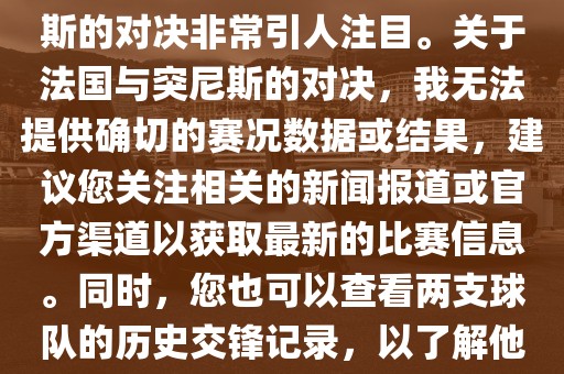 在世界杯赛场上，法国与突尼斯的对决非常引人注目。关于法国与突尼斯的对决，我无法提供确切的赛况数广西贺州市华昌新材料有限公司据或结果，建议您关注相关的新闻报道或官方渠道以获取最新的比赛信息。同时，您也可以查看两支球队的历史交锋记录，以了解他们的实力和战术风格。