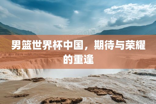 男篮世界杯中国，期待与荣耀的重逢