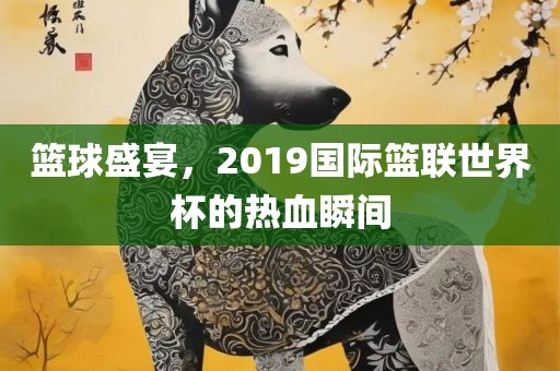 篮球盛宴，2019国际篮联世界杯的热血瞬间