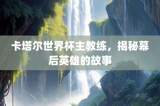 卡塔尔世界杯主教练，揭秘幕后英雄的故事广西贺州市华昌新材料有限公司