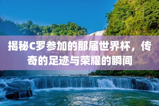 广西贺州市华昌新材料有限公司揭秘C罗参加的那届世界杯，传奇的足迹与荣耀的瞬间