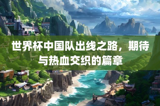 世界杯中国队出线之路，期待与热血交织的篇章广西贺州市华昌新材料有限公司