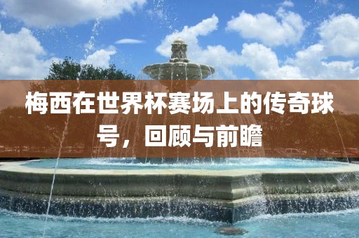 梅西在世界杯赛场上的传奇球号，回顾与前瞻