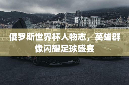 俄罗斯世界杯人物志，英雄群像闪耀足球盛宴广西贺州市华昌新材料有限公司