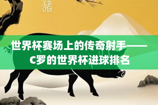 世界杯赛场上的传奇射手——C罗的世界杯进球排名