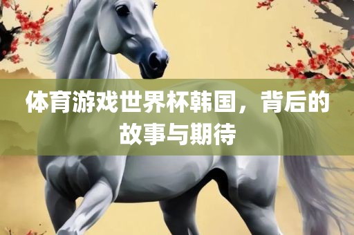 体育游戏世界杯韩国，背后的故事与期待广西贺州市华昌新材料有限公司