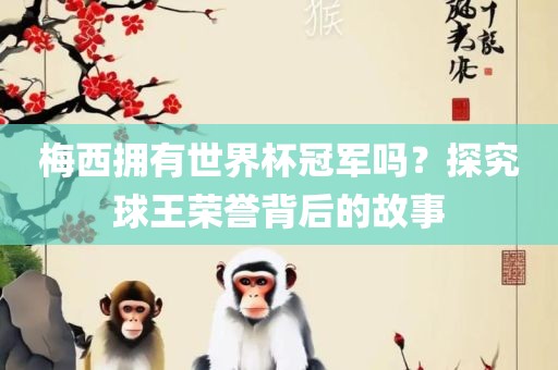 梅西拥有世界杯冠军吗？探究球王荣誉背后的故事广西贺州市华昌新材料有限公司