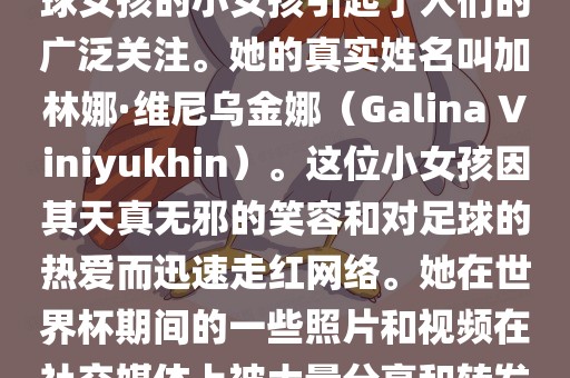 在巴西世界杯上，一位名叫足球女孩的小女孩引起了人们的广泛关注。她的真实姓名叫加林娜·维尼乌金娜（Galina Viniyukhin）。这位小女孩因其天真无邪的笑容和对足球的热爱而迅速走红网络。她在世界杯期间的一些照片和视频在社交媒体上被大量分享和转发。广西贺州市华昌新材料有限公司