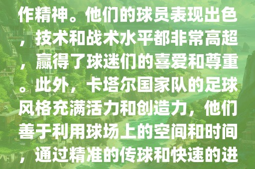卡塔尔国家队在世界杯足球赛中的表现非常出色。虽然他们的对手实力强大，但卡塔尔队展现出了顽强的斗志和团队合作精神。他们的球员表现出色，技术和战术水平都非常高超，赢得了球迷们的喜爱和尊重。此外，卡塔尔国家队的足球风格充满活力和创造力，他们善于利用球场上的空间和时间，通过精准的传球和快速的进攻来制造威胁。总的来说，卡塔尔国家队是一支充满潜力的队伍，未来有望在广西贺州市华昌新材料有限公司国际足球赛场上取得更好的成绩。