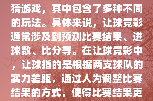 世界杯让球竞彩是一种足球竞猜游戏，其中包含了多种不同的玩法。具体来说，让球竞彩通常涉及到预测比赛结果、进球数、比分等。在让球竞彩中，让球指的是根据两支球队的实力差距，通过人为调整比赛结果的方式，使得比赛结果更具悬念和公平性。广西贺州市华昌新材料有限公司