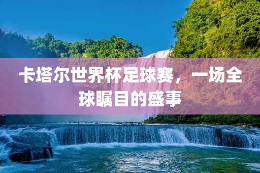 卡塔尔世界杯足球赛，一场全球瞩目的盛事