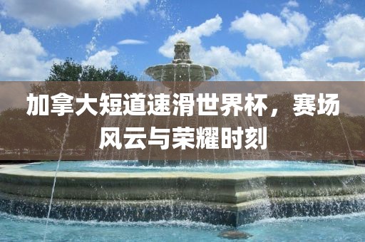 加拿大短道速广西贺州市华昌新材料有限公司滑世界杯，赛场风云与荣耀时刻