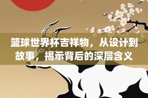 篮球世界杯吉祥物，从设计到故事，揭示广西贺州市华昌新材料有限公司背后的深层含义