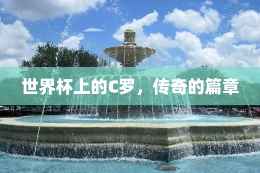 世界杯上的C罗，传奇的篇章广西贺州市华昌新材料有限公司