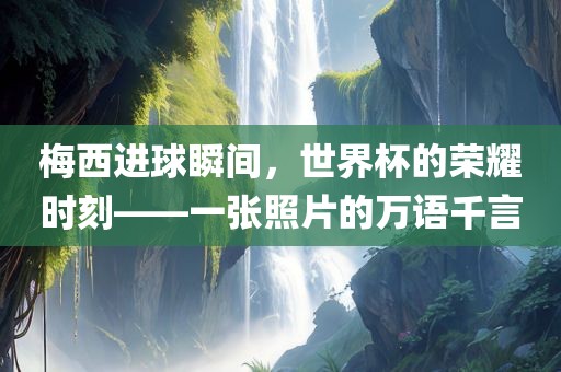 梅西进球瞬间，世界杯的荣耀时刻——一广西贺州市华昌新材料有限公司张照片的万语千言