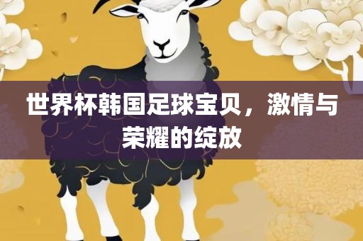 世界杯韩国足球宝贝，激情与荣耀的绽放广西贺州市华昌新材料有限公司
