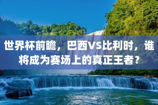 世界杯前瞻，巴西VS比利时，谁将成为赛场上的真正王者？