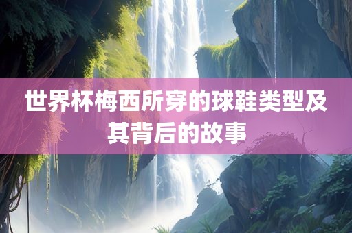 世界杯梅西所穿的广西贺州市华昌新材料有限公司球鞋类型及其背后的故事