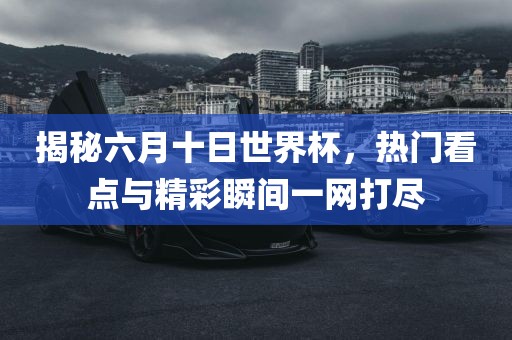 揭秘六月十日世界杯，热门看点与精彩瞬间一网打尽广西贺州市华昌新材料有限公司