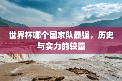 世界杯哪个国家队最强，历史与实力的较量广西贺州市华昌新材料有限公司